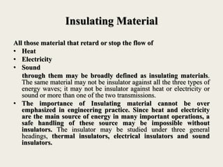 Insulating Material
All those material that retard or stop the flow of
• Heat
• Electricity
• Sound
through them may be broadly defined as insulating materials.
The same material may not be insulator against all the three types of
energy waves; it may not be insulator against heat or electricity or
sound or more than one of the two transmissions.
• The importance of Insulating material cannot be over
emphasized in engineering practice. Since heat and electricity
are the main source of energy in many important operations, a
safe handling of these source may be impossible without
insulators. The insulator may be studied under three general
headings, thermal insulators, electrical insulators and sound
insulators.
 