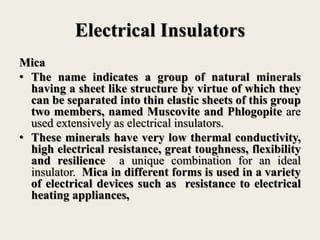 Electrical Insulators
Mica
• The name indicates a group of natural minerals
having a sheet like structure by virtue of which they
can be separated into thin elastic sheets of this group
two members, named Muscovite and Phlogopite are
used extensively as electrical insulators.
• These minerals have very low thermal conductivity,
high electrical resistance, great toughness, flexibility
and resilience a unique combination for an ideal
insulator. Mica in different forms is used in a variety
of electrical devices such as resistance to electrical
heating appliances,
 