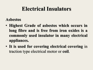 Electrical Insulators
Asbestos
• Highest Grade of asbestos which occurs in
long fibre and is free from iron oxides is a
commonly used insulator in many electrical
appliances.
• It is used for covering electrical covering in
traction type electrical motor or coil.
 