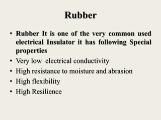 Rubber
• Rubber It is one of the very common used
electrical Insulator it has following Special
properties
• Very low electrical conductivity
• High resistance to moisture and abrasion
• High flexibility
• High Resilience
 