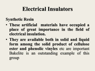 Electrical Insulators
Synthetic Resin
• These artificial materials have occupied a
place of great importance in the field of
electrical insulation.
• They are available both in solid and liquid
form among the solid product of cellulose
ester and phenolic vinyles etc are important
Bakelite is an outstanding example of this
group
 