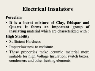 Electrical Insulators
Porcelain
• It is a burnt mixture of Clay, feldspar and
Quartz It forms an important group of
insulating material which are characterized with :
High Stability
• Sufficient Hardness
• Imperviousness to moisture
• These properties make ceramic material more
suitable for high Voltage Insulation, switch boxes,
condensers and other heating elements.
 