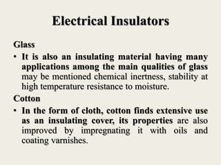 Electrical Insulators
Glass
• It is also an insulating material having many
applications among the main qualities of glass
may be mentioned chemical inertness, stability at
high temperature resistance to moisture.
Cotton
• In the form of cloth, cotton finds extensive use
as an insulating cover, its properties are also
improved by impregnating it with oils and
coating varnishes.
 