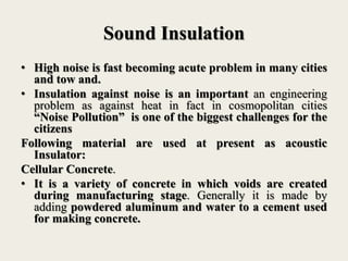 Sound Insulation
• High noise is fast becoming acute problem in many cities
and tow and.
• Insulation against noise is an important an engineering
problem as against heat in fact in cosmopolitan cities
“Noise Pollution” is one of the biggest challenges for the
citizens
Following material are used at present as acoustic
Insulator:
Cellular Concrete.
• It is a variety of concrete in which voids are created
during manufacturing stage. Generally it is made by
adding powdered aluminum and water to a cement used
for making concrete.
 