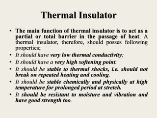 Thermal Insulator
• The main function of thermal insulator is to act as a
partial or total barrier in the passage of heat. A
thermal insulator, therefore, should posses following
properties;
• It should have very low thermal conductivity;
• It should have a very high softening point.
• It should be stable to thermal shocks, i.e. should not
break on repeated heating and cooling.
• It should be stable chemically and physically at high
temperature for prolonged period at stretch.
• It should be resistant to moisture and vibration and
have good strength too.
 