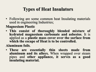 Types of Heat Insulators
• Following are some common heat Insulating materials
used in engineering Industries;
Magnesium Plastic
• This consist of thoroughly blended mixture of
hydrated magnesium carbonate and asbestos. It is
applied as a plastic mass cover over the surface from
which the escape of Heat is to be controlled.
Aluminum foils.
• These are essentially thin sheets made from
aluminum and its alloys. When wrapped over steam
pipes and other appliance, it serves as a good
insulating material.
 