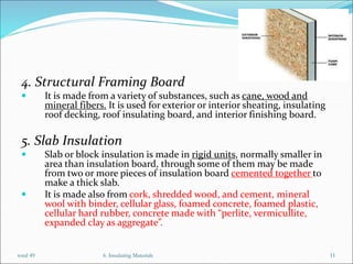 4. Structural Framing Board
 It is made from a variety of substances, such as cane, wood and
mineral fibers. It is used for exterior or interior sheating, insulating
roof decking, roof insulating board, and interior finishing board.
5. Slab Insulation
 Slab or block insulation is made in rigid units, normally smaller in
area than insulation board, through some of them may be made
from two or more pieces of insulation board cemented together to
make a thick slab.
 It is made also from cork, shredded wood, and cement, mineral
wool with binder, cellular glass, foamed concrete, foamed plastic,
cellular hard rubber, concrete made with “perlite, vermicullite,
expanded clay as aggregate”.
6. Insulating Materials 11
total 49
 