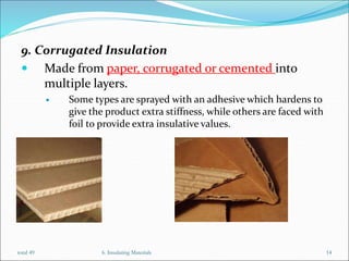 9. Corrugated Insulation
 Made from paper, corrugated or cemented into
multiple layers.
 Some types are sprayed with an adhesive which hardens to
give the product extra stiffness, while others are faced with
foil to provide extra insulative values.
6. Insulating Materials 14
total 49
 