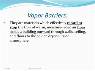 Vapor Barriers:
 They are materials which effectively retard or
stop the flow of warm, moisture-laden air from
inside a building outward through walls, ceiling,
and floors to the colder, dryer outside
atmosphere.
6. Insulating Materials 17
total 49
 