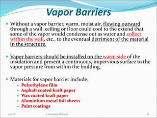 Vapor Barriers
 Without a vapor barrier, warm, moist air, flowing outward
through a wall, ceiling or floor could cool to the extend that
some of the vapor would condense out as water and collect
within the wall, etc., to the eventual detriment of the material
in the structure.
 Vapor barriers should be installed on the warm side of the
insulation and present a continuous, impervious surface to the
vapor pressure from within the building.
 Materials for vapor barrier include;
 Polyethylene film
 Asphalt coated kraft paper
 Wax coated kraft paper
 Aluminium metal foil sheets
 Paint coatings
6. Insulating Materials 19
total 49
 