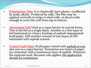  Polyethylene Film: It is chemically inert plastic, unaffected
by acids, alkalis. Produced by rolls. The film may be
applied vertically in strips to stud walls, or sheets wide
enough to cover the wall from top to bottom.
 Aluminium Foil: Used as a vapor barrier in several forms.
One is the foil as a single sheet. Another is a thin layer of
foil laminated to a heavy backing of asphalt impregnated
kraft paper. Still another consists of two layers of foil
laminated with asphalt cement.
 Coated Craft Paper: Kraft paper coated with asphalt or wax
also acts as a vapor barrier. Sometimes two layers of paper
are cemented with a continuous layer of asphalt. Whatever
the material used, the same rule applies: the application
should be continuous.
6. Insulating Materials 20
total 49
 