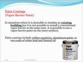 Paint Coatings
(Vapor Barrier Paint)
In situations where it is desirable to insulate an existing
building but it is not possible to install a conventional
vapor barrier at the same time, it is possible to use a
vapor barrier paint on the inner surfaces.
Paint coatings include rubber emulsion, aluminium paint, or
two coats of white lead and linseed oil.
6. Insulating Materials 22
total 49
 