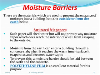 Moisture Barriers
These are the materials which are used to prevent the entrance of
moisture into a building from the outside or from the
earth below.
Saturated felt papers:
 Such paper will shed water but will not prevent any moisture
vapor which does reach the interior of a wall from escaping
to the outside.
 Moisture from the earth can enter a building through a
concrete slab; when it reaches the warm inner surface it
evaporates and becomes water vapor.
 To prevent this, a moisture barrier should be laid between
the earth and the concrete.
 POLYETHYLENE FILM is an excellent material for this
purpose.
total 49 6. Insulating Materials 23
 