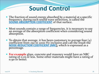 Sound Control
 The fraction of sound energy absorbed by a material at a specific
frequency, during each sound wave reflection, is called the
SOUND ABSORPTION COEFFICIENT of that surface.
 Most sounds contain a range of frequencies, it is necessary to use
an average of the absorption coefficient when considering sound
absorption.
 To obtain that average, it has been customary to average four (4)
coefficient from 250 to 2000 Hz inclusive and call the result the
NOISE-REDUCTION COEFFICIENT (NRC), which is expressed as a
percentage.
 For example glass, concrete and masonry would have an NRC
rating of 0.05 or less. Some other materials might have a rating of
0.90 or better.
6. Insulating Materials 28
total 49
 