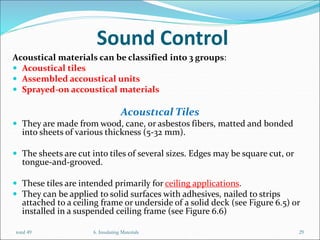 Sound Control
Acoustical materials can be classified into 3 groups:
 Acoustical tiles
 Assembled accoustical units
 Sprayed-on accoustical materials
Acoustıcal Tiles
 They are made from wood, cane, or asbestos fibers, matted and bonded
into sheets of various thickness (5-32 mm).
 The sheets are cut into tiles of several sizes. Edges may be square cut, or
tongue-and-grooved.
 These tiles are intended primarily for ceiling applications.
 They can be applied to solid surfaces with adhesives, nailed to strips
attached to a ceiling frame or underside of a solid deck (see Figure 6.5) or
installed in a suspended ceiling frame (see Figure 6.6)
6. Insulating Materials 29
total 49
 