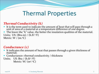 Thermal Properties
Thermal Conductivity (k)
 It is the term used to indicate the amount of heat that will pass through a
unit of area of a material at a temperature difference of one degree.
 The lower the “k” value, the better the insulation qualities of the material.
Units; US: (Btu.in) / (h.ft2.oF)
Metric: W / (m.oC)
Conductance (c)
 It indicates the amount of heat that passes through a given thickness of
material;
 Conductance= thermal conductivity / thickness
Units; US: Btu / (h.ft2.oF)
Metric: W/ (m2.oC)
6. Insulating Materials 3
total 49
 