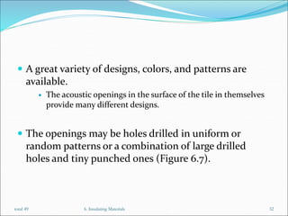  A great variety of designs, colors, and patterns are
available.
 The acoustic openings in the surface of the tile in themselves
provide many different designs.
 The openings may be holes drilled in uniform or
random patterns or a combination of large drilled
holes and tiny punched ones (Figure 6.7).
6. Insulating Materials 32
total 49
 
