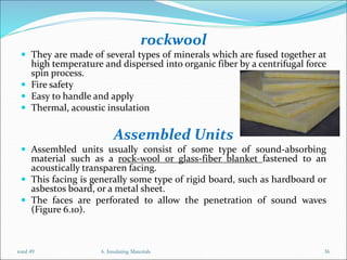 rockwool
 They are made of several types of minerals which are fused together at
high temperature and dispersed into organic fiber by a centrifugal force
spin process.
 Fire safety
 Easy to handle and apply
 Thermal, acoustic insulation
Assembled Units
 Assembled units usually consist of some type of sound-absorbing
material such as a rock-wool or glass-fiber blanket fastened to an
acoustically transparen facing.
 This facing is generally some type of rigid board, such as hardboard or
asbestos board, or a metal sheet.
 The faces are perforated to allow the penetration of sound waves
(Figure 6.10).
6. Insulating Materials 36
total 49
 