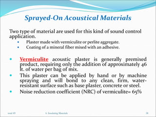Sprayed-On Acoustical Materials
Two type of material are used for this kind of sound control
application.
 Plaster made with vermiculite or perlite aggregate.
 Coating of a mineral fiber mixed with an adhesive.
 Vermiculite acoustic plaster is generally premixed
product, requiring only the addition of approximately 46
lt. of water per bag of mix.
 This plaster can be applied by hand or by machine
spraying and will bond to any clean, firm, water-
resistant surface such as base plaster, concrete or steel.
 Noise reduction coefficient (NRC) of vermiculite= 65%
6. Insulating Materials 38
total 49
 