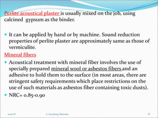 Perlite acoustical plaster is usually mixed on the job, using
calcined gypsum as the binder.
 It can be applied by hand or by machine. Sound reduction
properties of perlite plaster are approximately same as those of
vermiculite.
Mineral fibers
 Acoustical treatment with mineral fiber involves the use of
specially prepared mineral wool or asbestos fibers and an
adhesive to hold them to the surface (in most areas, there are
stringent safety requirements which place restrictions on the
use of such materials as asbestos fiber containing toxic dusts).
 NRC= 0.85-0.90
total 49 6. Insulating Materials 39
 