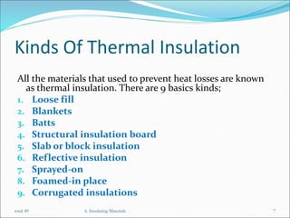 Kinds Of Thermal Insulation
All the materials that used to prevent heat losses are known
as thermal insulation. There are 9 basics kinds;
1. Loose fill
2. Blankets
3. Batts
4. Structural insulation board
5. Slab or block insulation
6. Reflective insulation
7. Sprayed-on
8. Foamed-in place
9. Corrugated insulations
6. Insulating Materials 7
total 49
 