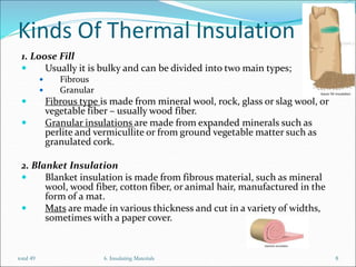 Kinds Of Thermal Insulation
1. Loose Fill
 Usually it is bulky and can be divided into two main types;
 Fibrous
 Granular
 Fibrous type is made from mineral wool, rock, glass or slag wool, or
vegetable fiber – usually wood fiber.
 Granular insulations are made from expanded minerals such as
perlite and vermicullite or from ground vegetable matter such as
granulated cork.
2. Blanket Insulation
 Blanket insulation is made from fibrous material, such as mineral
wool, wood fiber, cotton fiber, or animal hair, manufactured in the
form of a mat.
 Mats are made in various thickness and cut in a variety of widths,
sometimes with a paper cover.
6. Insulating Materials 8
total 49
 