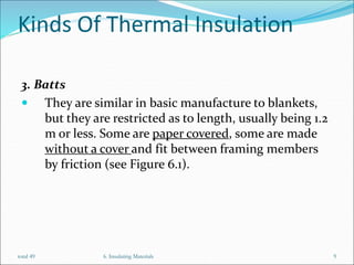 Kinds Of Thermal Insulation
3. Batts
 They are similar in basic manufacture to blankets,
but they are restricted as to length, usually being 1.2
m or less. Some are paper covered, some are made
without a cover and fit between framing members
by friction (see Figure 6.1).
6. Insulating Materials 9
total 49
 