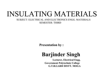 INSULATING MATERIALS
SUBJECT: ELECTRICAL AND ELECTRONICS ENGG. MATERIALS
SEMESTER: THIRD
Presentation by :
Barjinder Singh
Lecturer, Electrical Engg.
Government Polytechnic College
G.T.B.GARH DISTT. MOGA
 