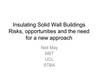 Insulating Solid Wall Buildings
Risks, opportunities and the need
       for a new approach
             Neil May
              NBT
              UCL
              STBA
 
