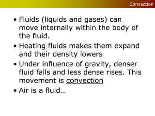 Convection


• Fluids (liquids and gases) can
  move internally within the body of
  the fluid.
• Heating fluids makes them expand
  and their density lowers
• Under influence of gravity, denser
  fluid falls and less dense rises. This
  movement is convection
• Air is a fluid…
 