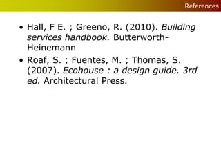 References


• Hall, F E. ; Greeno, R. (2010). Building
  services handbook. Butterworth-
  Heinemann
• Roaf, S. ; Fuentes, M. ; Thomas, S.
  (2007). Ecohouse : a design guide. 3rd
  ed. Architectural Press.
 