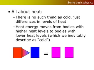 Some basic physics


• All about heat:
  – There is no such thing as cold, just
    differences in levels of heat
  – Heat energy moves from bodies with
    higher heat levels to bodies with
    lower heat levels (which we inevitably
    describe as “cold”)



                    =
 