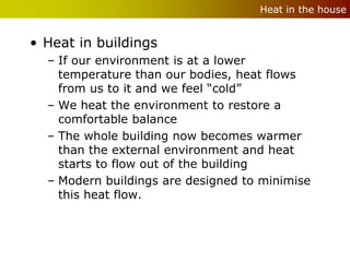 Heat in the house


• Heat in buildings
  – If our environment is at a lower
    temperature than our bodies, heat flows
    from us to it and we feel “cold”
  – We heat the environment to restore a
    comfortable balance
  – The whole building now becomes warmer
    than the external environment and heat
    starts to flow out of the building
  – Modern buildings are designed to minimise
    this heat flow.
 