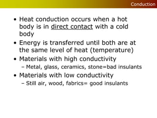 Conduction


• Heat conduction occurs when a hot
  body is in direct contact with a cold
  body
• Energy is transferred until both are at
  the same level of heat (temperature)
• Materials with high conductivity
  – Metal, glass, ceramics, stone=bad insulants
• Materials with low conductivity
  – Still air, wood, fabrics= good insulants
 