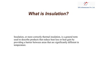 What is Insulation?
Insulation, or more correctly thermal insulation, is a general term
used to describe products that reduce heat loss or heat gain by
providing a barrier between areas that are significantly different in
temperature.