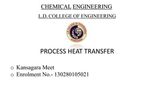 CHEMICAL ENGINEERING
L.D. COLLEGE OF ENGINEERING
PROCESS HEAT TRANSFER
o Kansagara Meet
o Enrolment No.- 130280105021
 