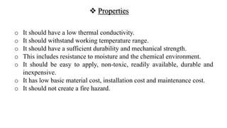  Properties
o It should have a low thermal conductivity.
o It should withstand working temperature range.
o It should have a sufficient durability and mechanical strength.
o This includes resistance to moisture and the chemical environment.
o It should be easy to apply, non-toxic, readily available, durable and
inexpensive.
o It has low basic material cost, installation cost and maintenance cost.
o It should not create a fire hazard.
 