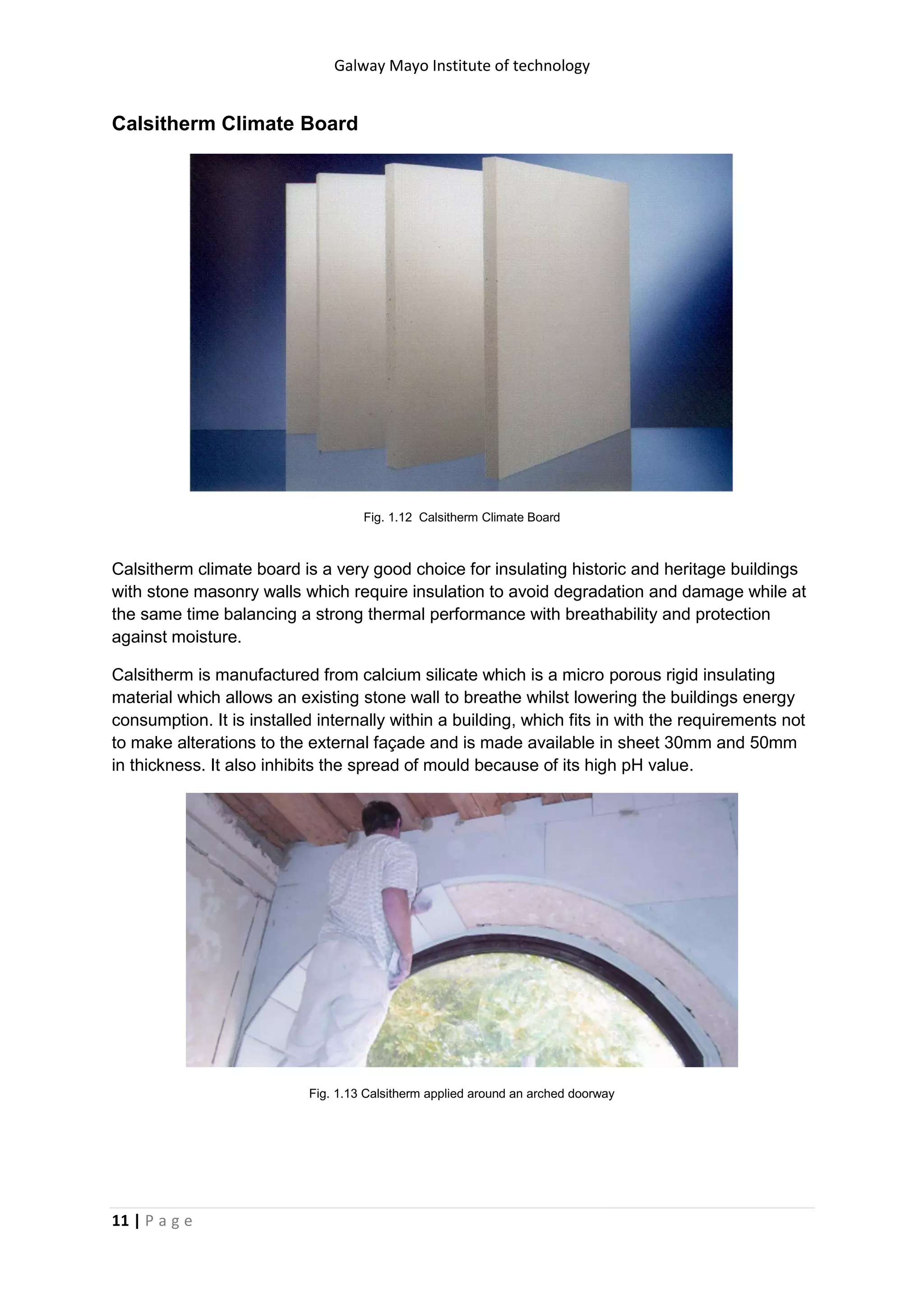 Galway Mayo Institute of technology
11 | P a g e
Calsitherm Climate Board
Fig. 1.12 Calsitherm Climate Board
Calsitherm climate board is a very good choice for insulating historic and heritage buildings
with stone masonry walls which require insulation to avoid degradation and damage while at
the same time balancing a strong thermal performance with breathability and protection
against moisture.
Calsitherm is manufactured from calcium silicate which is a micro porous rigid insulating
material which allows an existing stone wall to breathe whilst lowering the buildings energy
consumption. It is installed internally within a building, which fits in with the requirements not
to make alterations to the external façade and is made available in sheet 30mm and 50mm
in thickness. It also inhibits the spread of mould because of its high pH value.
Fig. 1.13 Calsitherm applied around an arched doorway
 