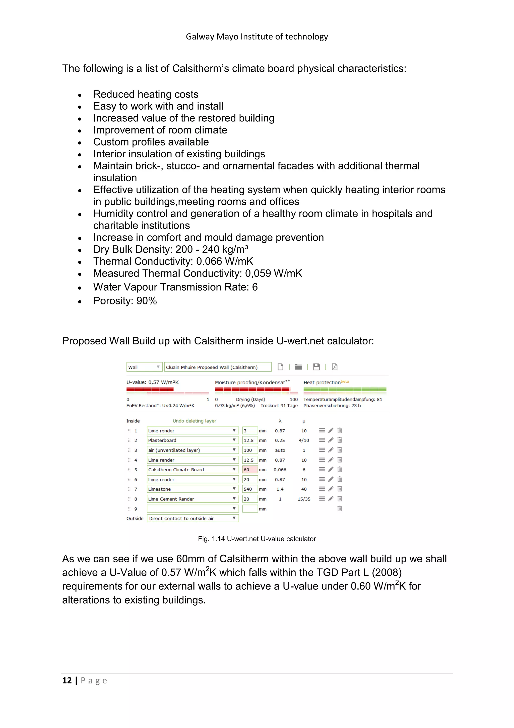 Galway Mayo Institute of technology
12 | P a g e
The following is a list of Calsitherm’s climate board physical characteristics:
 Reduced heating costs
 Easy to work with and install
 Increased value of the restored building
 Improvement of room climate
 Custom profiles available
 Interior insulation of existing buildings
 Maintain brick-, stucco- and ornamental facades with additional thermal
insulation
 Effective utilization of the heating system when quickly heating interior rooms
in public buildings,meeting rooms and offices
 Humidity control and generation of a healthy room climate in hospitals and
charitable institutions
 Increase in comfort and mould damage prevention
 Dry Bulk Density: 200 - 240 kg/m³
 Thermal Conductivity: 0.066 W/mK
 Measured Thermal Conductivity: 0,059 W/mK
 Water Vapour Transmission Rate: 6
 Porosity: 90%
Proposed Wall Build up with Calsitherm inside U-wert.net calculator:
Fig. 1.14 U-wert.net U-value calculator
As we can see if we use 60mm of Calsitherm within the above wall build up we shall
achieve a U-Value of 0.57 W/m2
K which falls within the TGD Part L (2008)
requirements for our external walls to achieve a U-value under 0.60 W/m2
K for
alterations to existing buildings.
 
