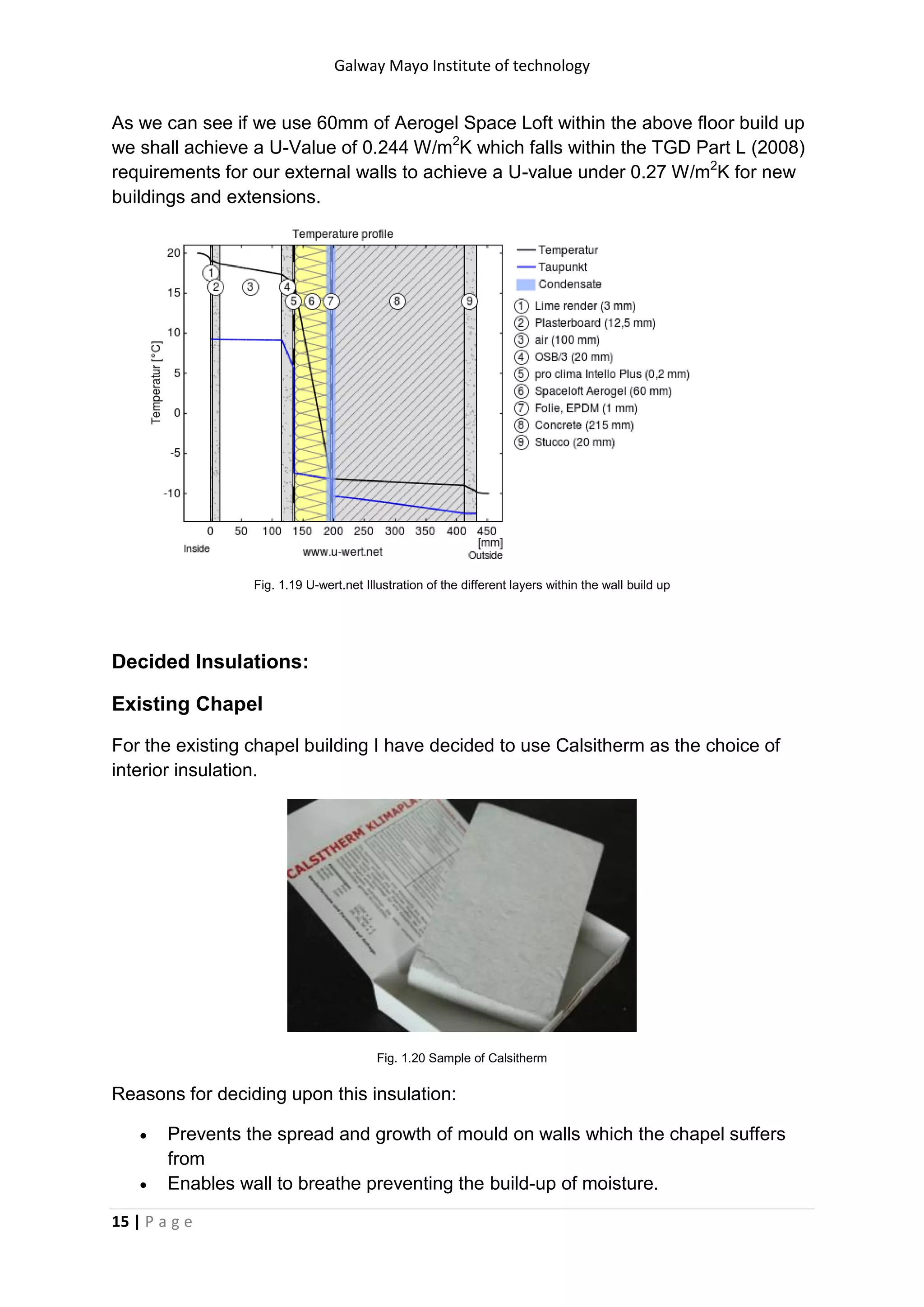 Galway Mayo Institute of technology
15 | P a g e
As we can see if we use 60mm of Aerogel Space Loft within the above floor build up
we shall achieve a U-Value of 0.244 W/m2
K which falls within the TGD Part L (2008)
requirements for our external walls to achieve a U-value under 0.27 W/m2
K for new
buildings and extensions.
Fig. 1.19 U-wert.net Illustration of the different layers within the wall build up
Decided Insulations:
Existing Chapel
For the existing chapel building I have decided to use Calsitherm as the choice of
interior insulation.
Fig. 1.20 Sample of Calsitherm
Reasons for deciding upon this insulation:
 Prevents the spread and growth of mould on walls which the chapel suffers
from
 Enables wall to breathe preventing the build-up of moisture.
 