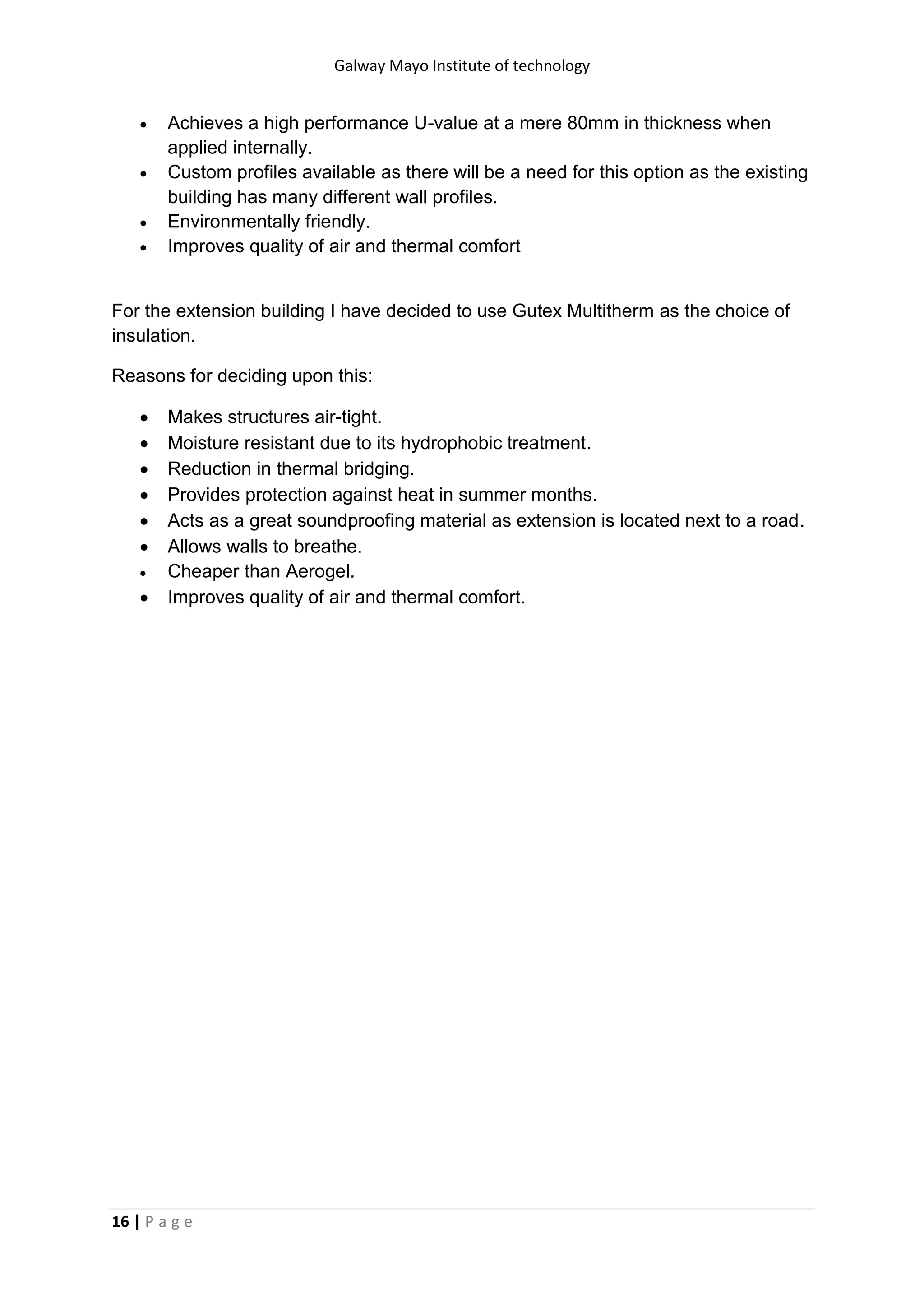 Galway Mayo Institute of technology
16 | P a g e
 Achieves a high performance U-value at a mere 80mm in thickness when
applied internally.
 Custom profiles available as there will be a need for this option as the existing
building has many different wall profiles.
 Environmentally friendly.
 Improves quality of air and thermal comfort
For the extension building I have decided to use Gutex Multitherm as the choice of
insulation.
Reasons for deciding upon this:
 Makes structures air-tight.
 Moisture resistant due to its hydrophobic treatment.
 Reduction in thermal bridging.
 Provides protection against heat in summer months.
 Acts as a great soundproofing material as extension is located next to a road.
 Allows walls to breathe.
 Cheaper than Aerogel.
 Improves quality of air and thermal comfort.
 