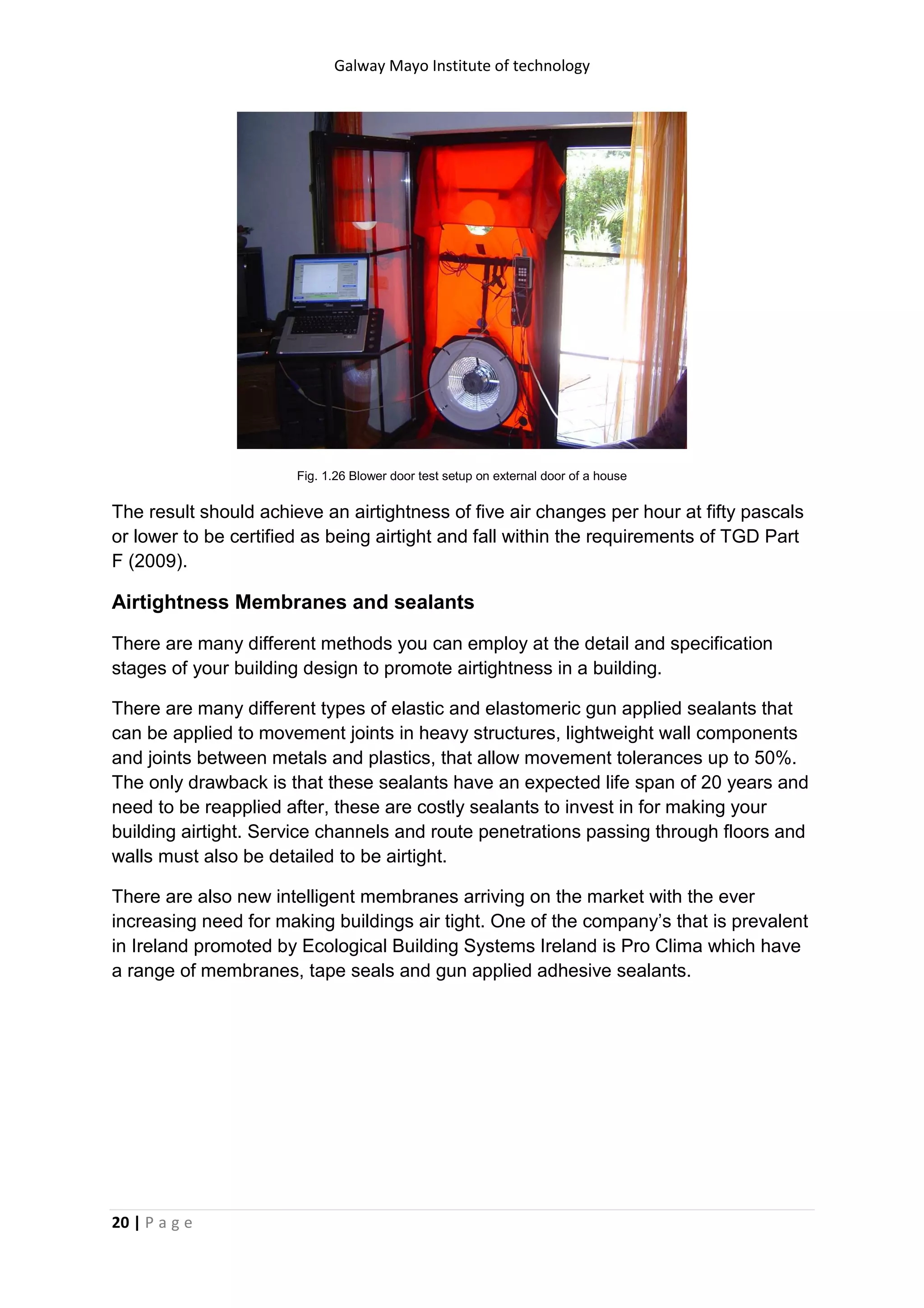 Galway Mayo Institute of technology
20 | P a g e
Fig. 1.26 Blower door test setup on external door of a house
The result should achieve an airtightness of five air changes per hour at fifty pascals
or lower to be certified as being airtight and fall within the requirements of TGD Part
F (2009).
Airtightness Membranes and sealants
There are many different methods you can employ at the detail and specification
stages of your building design to promote airtightness in a building.
There are many different types of elastic and elastomeric gun applied sealants that
can be applied to movement joints in heavy structures, lightweight wall components
and joints between metals and plastics, that allow movement tolerances up to 50%.
The only drawback is that these sealants have an expected life span of 20 years and
need to be reapplied after, these are costly sealants to invest in for making your
building airtight. Service channels and route penetrations passing through floors and
walls must also be detailed to be airtight.
There are also new intelligent membranes arriving on the market with the ever
increasing need for making buildings air tight. One of the company’s that is prevalent
in Ireland promoted by Ecological Building Systems Ireland is Pro Clima which have
a range of membranes, tape seals and gun applied adhesive sealants.
 