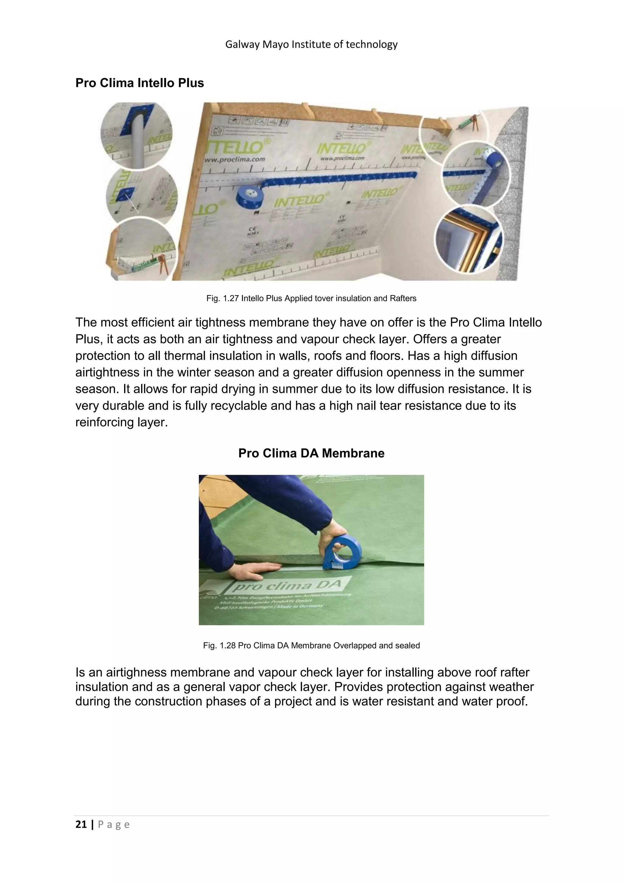 Galway Mayo Institute of technology
21 | P a g e
Pro Clima Intello Plus
Fig. 1.27 Intello Plus Applied tover insulation and Rafters
The most efficient air tightness membrane they have on offer is the Pro Clima Intello
Plus, it acts as both an air tightness and vapour check layer. Offers a greater
protection to all thermal insulation in walls, roofs and floors. Has a high diffusion
airtightness in the winter season and a greater diffusion openness in the summer
season. It allows for rapid drying in summer due to its low diffusion resistance. It is
very durable and is fully recyclable and has a high nail tear resistance due to its
reinforcing layer.
Pro Clima DA Membrane
Fig. 1.28 Pro Clima DA Membrane Overlapped and sealed
Is an airtighness membrane and vapour check layer for installing above roof rafter
insulation and as a general vapor check layer. Provides protection against weather
during the construction phases of a project and is water resistant and water proof.
 