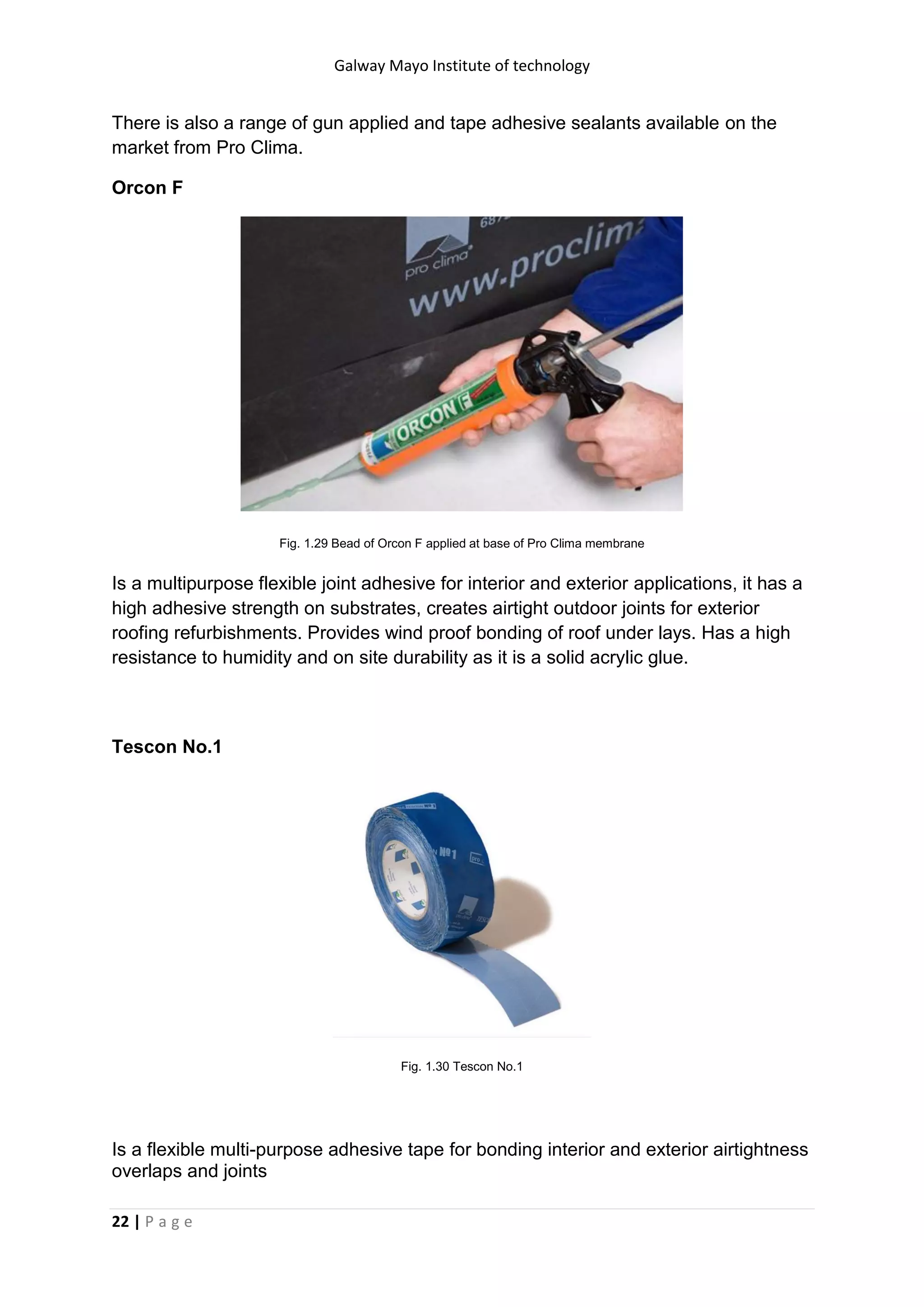 Galway Mayo Institute of technology
22 | P a g e
There is also a range of gun applied and tape adhesive sealants available on the
market from Pro Clima.
Orcon F
Fig. 1.29 Bead of Orcon F applied at base of Pro Clima membrane
Is a multipurpose flexible joint adhesive for interior and exterior applications, it has a
high adhesive strength on substrates, creates airtight outdoor joints for exterior
roofing refurbishments. Provides wind proof bonding of roof under lays. Has a high
resistance to humidity and on site durability as it is a solid acrylic glue.
Tescon No.1
Fig. 1.30 Tescon No.1
Is a flexible multi-purpose adhesive tape for bonding interior and exterior airtightness
overlaps and joints
 