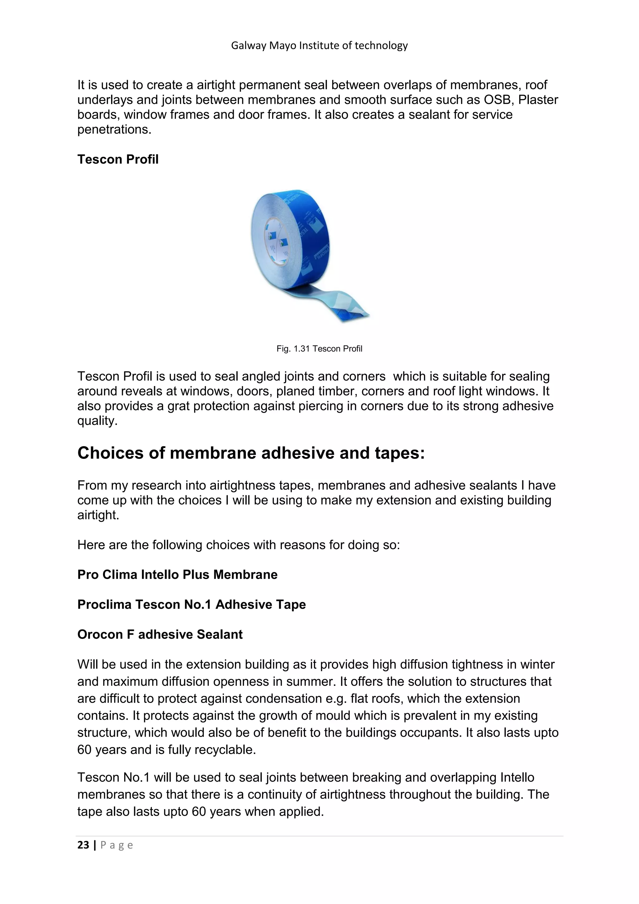 Galway Mayo Institute of technology
23 | P a g e
It is used to create a airtight permanent seal between overlaps of membranes, roof
underlays and joints between membranes and smooth surface such as OSB, Plaster
boards, window frames and door frames. It also creates a sealant for service
penetrations.
Tescon Profil
Fig. 1.31 Tescon Profil
Tescon Profil is used to seal angled joints and corners which is suitable for sealing
around reveals at windows, doors, planed timber, corners and roof light windows. It
also provides a grat protection against piercing in corners due to its strong adhesive
quality.
Choices of membrane adhesive and tapes:
From my research into airtightness tapes, membranes and adhesive sealants I have
come up with the choices I will be using to make my extension and existing building
airtight.
Here are the following choices with reasons for doing so:
Pro Clima Intello Plus Membrane
Proclima Tescon No.1 Adhesive Tape
Orocon F adhesive Sealant
Will be used in the extension building as it provides high diffusion tightness in winter
and maximum diffusion openness in summer. It offers the solution to structures that
are difficult to protect against condensation e.g. flat roofs, which the extension
contains. It protects against the growth of mould which is prevalent in my existing
structure, which would also be of benefit to the buildings occupants. It also lasts upto
60 years and is fully recyclable.
Tescon No.1 will be used to seal joints between breaking and overlapping Intello
membranes so that there is a continuity of airtightness throughout the building. The
tape also lasts upto 60 years when applied.
 