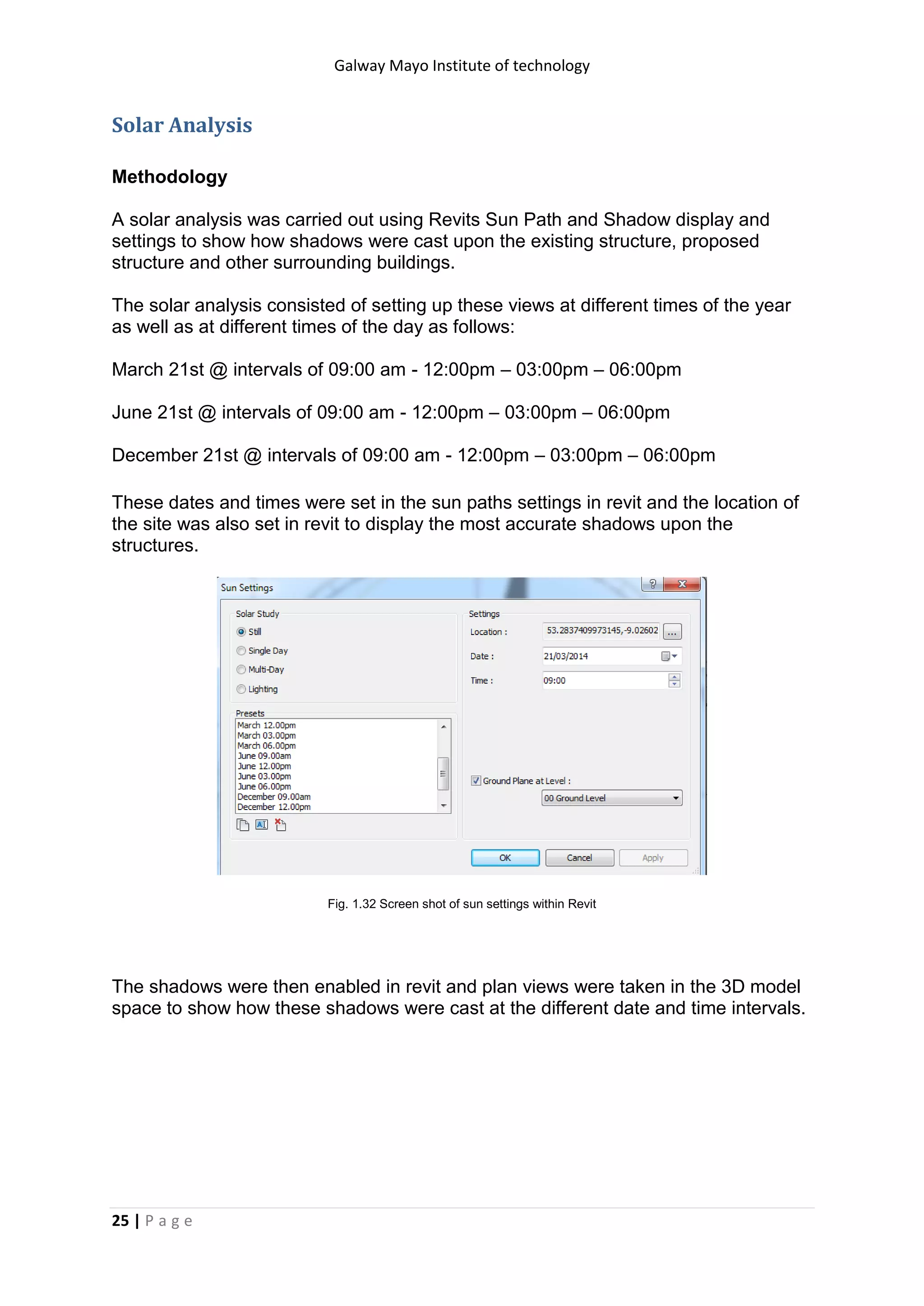 Galway Mayo Institute of technology
25 | P a g e
Solar Analysis
Methodology
A solar analysis was carried out using Revits Sun Path and Shadow display and
settings to show how shadows were cast upon the existing structure, proposed
structure and other surrounding buildings.
The solar analysis consisted of setting up these views at different times of the year
as well as at different times of the day as follows:
March 21st @ intervals of 09:00 am - 12:00pm – 03:00pm – 06:00pm
June 21st @ intervals of 09:00 am - 12:00pm – 03:00pm – 06:00pm
December 21st @ intervals of 09:00 am - 12:00pm – 03:00pm – 06:00pm
These dates and times were set in the sun paths settings in revit and the location of
the site was also set in revit to display the most accurate shadows upon the
structures.
Fig. 1.32 Screen shot of sun settings within Revit
The shadows were then enabled in revit and plan views were taken in the 3D model
space to show how these shadows were cast at the different date and time intervals.
 