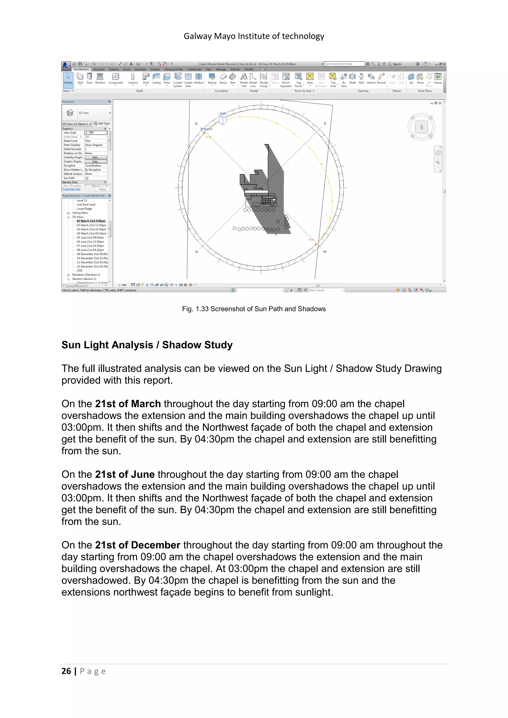 Galway Mayo Institute of technology
26 | P a g e
Fig. 1.33 Screenshot of Sun Path and Shadows
Sun Light Analysis / Shadow Study
The full illustrated analysis can be viewed on the Sun Light / Shadow Study Drawing
provided with this report.
On the 21st of March throughout the day starting from 09:00 am the chapel
overshadows the extension and the main building overshadows the chapel up until
03:00pm. It then shifts and the Northwest façade of both the chapel and extension
get the benefit of the sun. By 04:30pm the chapel and extension are still benefitting
from the sun.
On the 21st of June throughout the day starting from 09:00 am the chapel
overshadows the extension and the main building overshadows the chapel up until
03:00pm. It then shifts and the Northwest façade of both the chapel and extension
get the benefit of the sun. By 04:30pm the chapel and extension are still benefitting
from the sun.
On the 21st of December throughout the day starting from 09:00 am throughout the
day starting from 09:00 am the chapel overshadows the extension and the main
building overshadows the chapel. At 03:00pm the chapel and extension are still
overshadowed. By 04:30pm the chapel is benefitting from the sun and the
extensions northwest façade begins to benefit from sunlight.
 