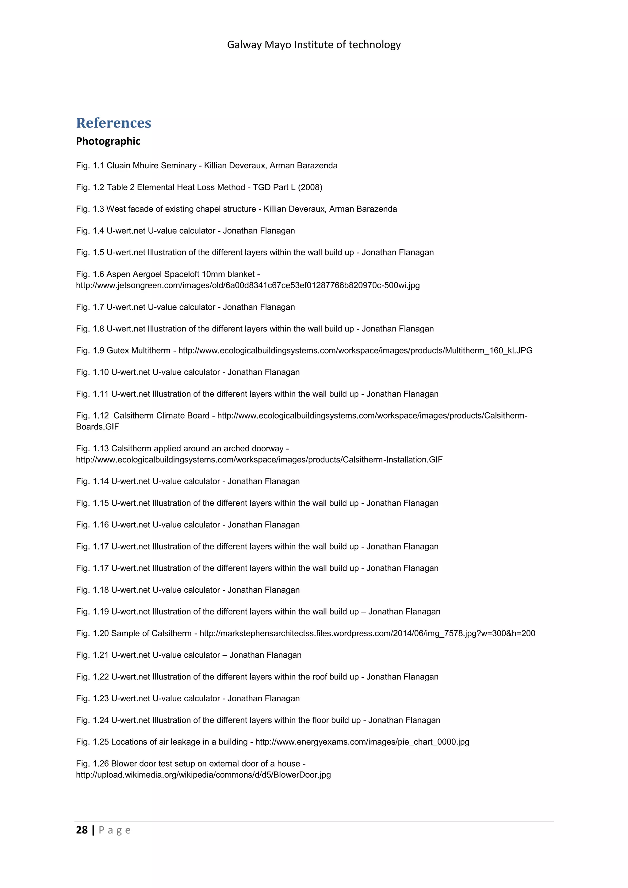 Galway Mayo Institute of technology
28 | P a g e
References
Photographic
Fig. 1.1 Cluain Mhuire Seminary - Killian Deveraux, Arman Barazenda
Fig. 1.2 Table 2 Elemental Heat Loss Method - TGD Part L (2008)
Fig. 1.3 West facade of existing chapel structure - Killian Deveraux, Arman Barazenda
Fig. 1.4 U-wert.net U-value calculator - Jonathan Flanagan
Fig. 1.5 U-wert.net Illustration of the different layers within the wall build up - Jonathan Flanagan
Fig. 1.6 Aspen Aergoel Spaceloft 10mm blanket -
http://www.jetsongreen.com/images/old/6a00d8341c67ce53ef01287766b820970c-500wi.jpg
Fig. 1.7 U-wert.net U-value calculator - Jonathan Flanagan
Fig. 1.8 U-wert.net Illustration of the different layers within the wall build up - Jonathan Flanagan
Fig. 1.9 Gutex Multitherm - http://www.ecologicalbuildingsystems.com/workspace/images/products/Multitherm_160_kl.JPG
Fig. 1.10 U-wert.net U-value calculator - Jonathan Flanagan
Fig. 1.11 U-wert.net Illustration of the different layers within the wall build up - Jonathan Flanagan
Fig. 1.12 Calsitherm Climate Board - http://www.ecologicalbuildingsystems.com/workspace/images/products/Calsitherm-
Boards.GIF
Fig. 1.13 Calsitherm applied around an arched doorway -
http://www.ecologicalbuildingsystems.com/workspace/images/products/Calsitherm-Installation.GIF
Fig. 1.14 U-wert.net U-value calculator - Jonathan Flanagan
Fig. 1.15 U-wert.net Illustration of the different layers within the wall build up - Jonathan Flanagan
Fig. 1.16 U-wert.net U-value calculator - Jonathan Flanagan
Fig. 1.17 U-wert.net Illustration of the different layers within the wall build up - Jonathan Flanagan
Fig. 1.17 U-wert.net Illustration of the different layers within the wall build up - Jonathan Flanagan
Fig. 1.18 U-wert.net U-value calculator - Jonathan Flanagan
Fig. 1.19 U-wert.net Illustration of the different layers within the wall build up – Jonathan Flanagan
Fig. 1.20 Sample of Calsitherm - http://markstephensarchitectss.files.wordpress.com/2014/06/img_7578.jpg?w=300&h=200
Fig. 1.21 U-wert.net U-value calculator – Jonathan Flanagan
Fig. 1.22 U-wert.net Illustration of the different layers within the roof build up - Jonathan Flanagan
Fig. 1.23 U-wert.net U-value calculator - Jonathan Flanagan
Fig. 1.24 U-wert.net Illustration of the different layers within the floor build up - Jonathan Flanagan
Fig. 1.25 Locations of air leakage in a building - http://www.energyexams.com/images/pie_chart_0000.jpg
Fig. 1.26 Blower door test setup on external door of a house -
http://upload.wikimedia.org/wikipedia/commons/d/d5/BlowerDoor.jpg
 