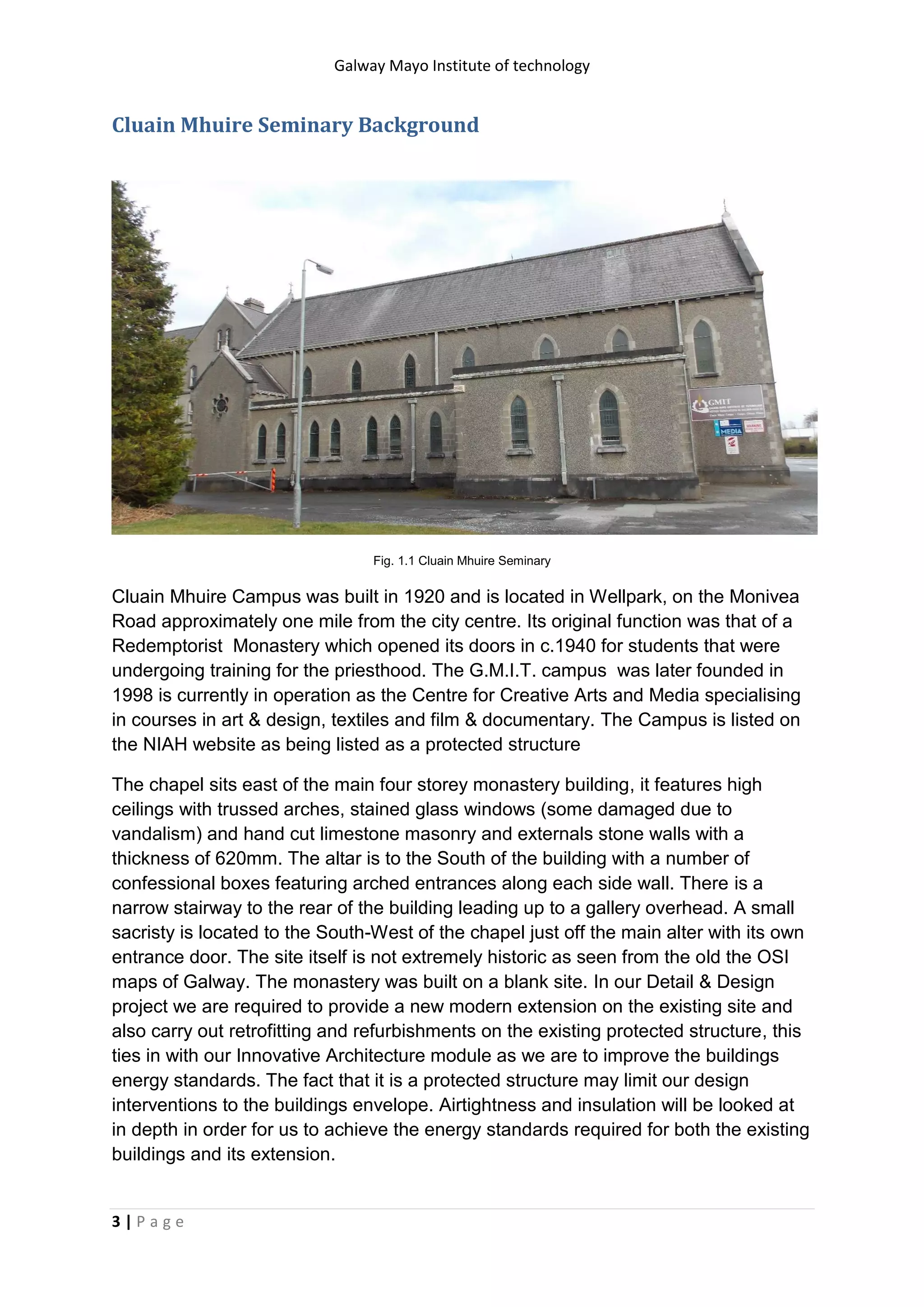 Galway Mayo Institute of technology
3 | P a g e
Cluain Mhuire Seminary Background
Fig. 1.1 Cluain Mhuire Seminary
Cluain Mhuire Campus was built in 1920 and is located in Wellpark, on the Monivea
Road approximately one mile from the city centre. Its original function was that of a
Redemptorist Monastery which opened its doors in c.1940 for students that were
undergoing training for the priesthood. The G.M.I.T. campus was later founded in
1998 is currently in operation as the Centre for Creative Arts and Media specialising
in courses in art & design, textiles and film & documentary. The Campus is listed on
the NIAH website as being listed as a protected structure
The chapel sits east of the main four storey monastery building, it features high
ceilings with trussed arches, stained glass windows (some damaged due to
vandalism) and hand cut limestone masonry and externals stone walls with a
thickness of 620mm. The altar is to the South of the building with a number of
confessional boxes featuring arched entrances along each side wall. There is a
narrow stairway to the rear of the building leading up to a gallery overhead. A small
sacristy is located to the South-West of the chapel just off the main alter with its own
entrance door. The site itself is not extremely historic as seen from the old the OSI
maps of Galway. The monastery was built on a blank site. In our Detail & Design
project we are required to provide a new modern extension on the existing site and
also carry out retrofitting and refurbishments on the existing protected structure, this
ties in with our Innovative Architecture module as we are to improve the buildings
energy standards. The fact that it is a protected structure may limit our design
interventions to the buildings envelope. Airtightness and insulation will be looked at
in depth in order for us to achieve the energy standards required for both the existing
buildings and its extension.
 