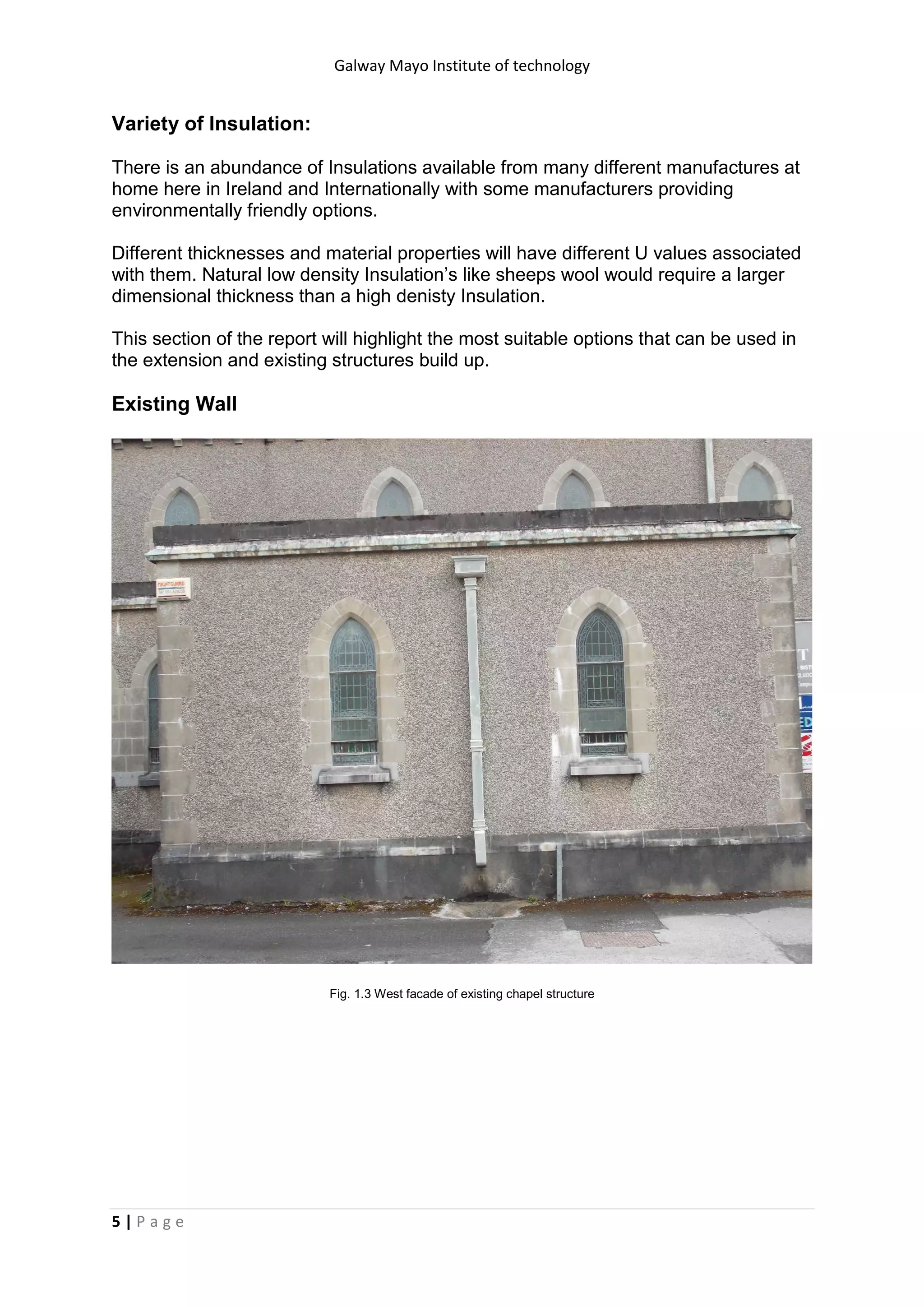 Galway Mayo Institute of technology
5 | P a g e
Variety of Insulation:
There is an abundance of Insulations available from many different manufactures at
home here in Ireland and Internationally with some manufacturers providing
environmentally friendly options.
Different thicknesses and material properties will have different U values associated
with them. Natural low density Insulation’s like sheeps wool would require a larger
dimensional thickness than a high denisty Insulation.
This section of the report will highlight the most suitable options that can be used in
the extension and existing structures build up.
Existing Wall
Fig. 1.3 West facade of existing chapel structure
 